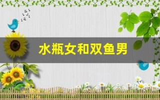 水瓶女和双鱼男(水瓶女和双鱼男谁拿捏谁)