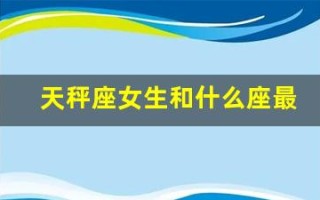 天秤座女生和什么座最配(天秤座女生和什么星座最搭配)